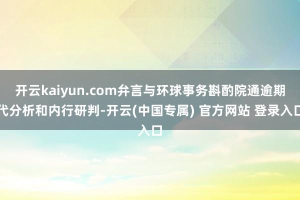 开云kaiyun.com弁言与环球事务斟酌院通逾期代分析和内行研判-开云(中国专属) 官方网站 登录入口
