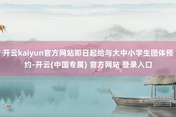 开云kaiyun官方网站即日起给与大中小学生团体预约-开云(中国专属) 官方网站 登录入口