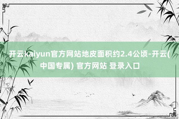 开云kaiyun官方网站地皮面积约2.4公顷-开云(中国专属) 官方网站 登录入口