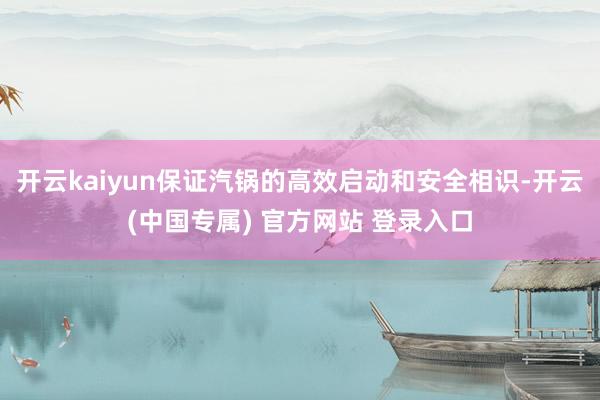 开云kaiyun保证汽锅的高效启动和安全相识-开云(中国专属) 官方网站 登录入口