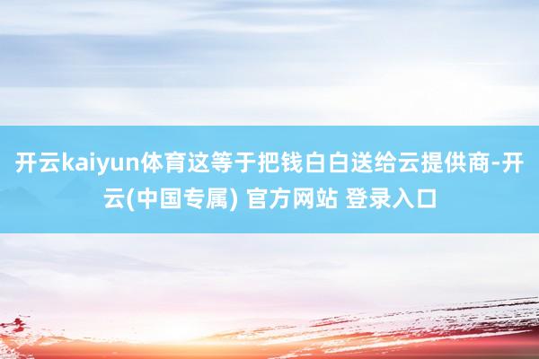 开云kaiyun体育这等于把钱白白送给云提供商-开云(中国专属) 官方网站 登录入口