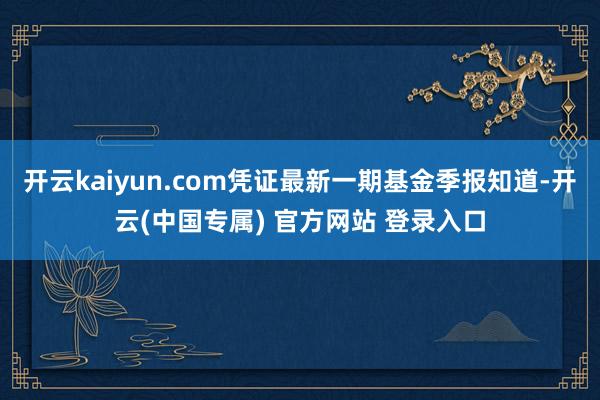 开云kaiyun.com凭证最新一期基金季报知道-开云(中国专属) 官方网站 登录入口
