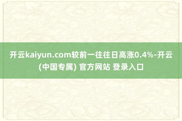 开云kaiyun.com较前一往往日高涨0.4%-开云(中国专属) 官方网站 登录入口