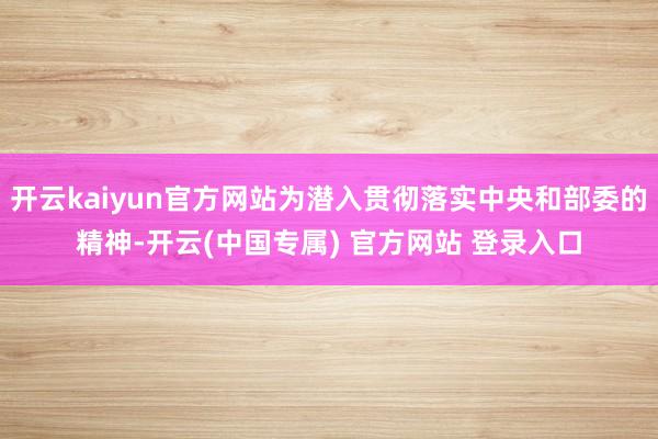 开云kaiyun官方网站为潜入贯彻落实中央和部委的精神-开云(中国专属) 官方网站 登录入口