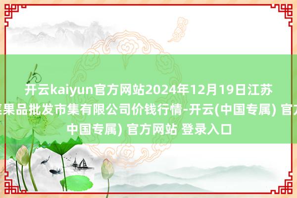 开云kaiyun官方网站2024年12月19日江苏宜兴市瑞德蔬菜果品批发市集有限公司价钱行情-开云(中国专属) 官方网站 登录入口
