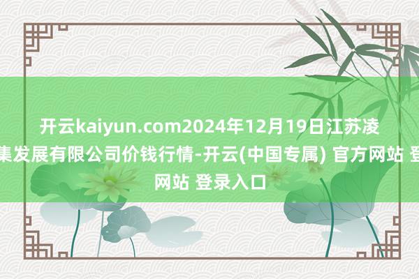开云kaiyun.com2024年12月19日江苏凌家塘市集发展有限公司价钱行情-开云(中国专属) 官方网站 登录入口