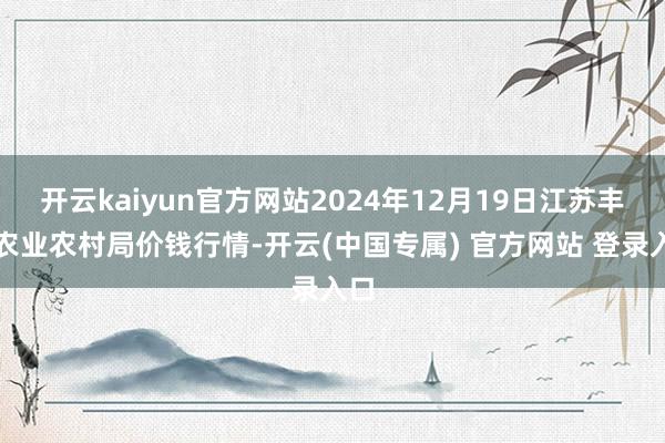 开云kaiyun官方网站2024年12月19日江苏丰县农业农村局价钱行情-开云(中国专属) 官方网站 登录入口