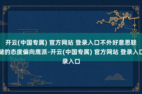 开云(中国专属) 官方网站 登录入口不外好意思联储的态度偏向鹰派-开云(中国专属) 官方网站 登录入口