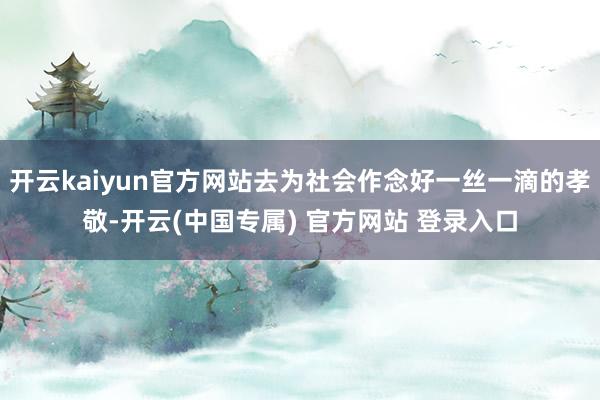 开云kaiyun官方网站去为社会作念好一丝一滴的孝敬-开云(中国专属) 官方网站 登录入口