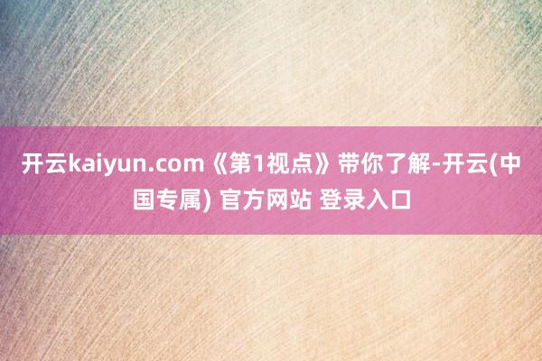 开云kaiyun.com《第1视点》带你了解-开云(中国专属) 官方网站 登录入口