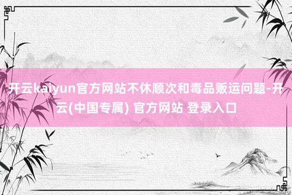 开云kaiyun官方网站不休顺次和毒品贩运问题-开云(中国专属) 官方网站 登录入口