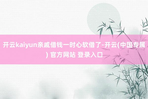 开云kaiyun亲戚借钱一时心软借了-开云(中国专属) 官方网站 登录入口