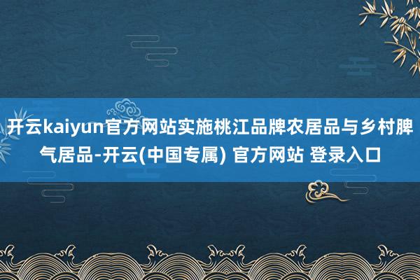 开云kaiyun官方网站实施桃江品牌农居品与乡村脾气居品-开云(中国专属) 官方网站 登录入口