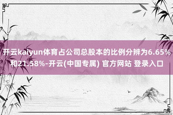 开云kaiyun体育占公司总股本的比例分辨为6.65%和21.58%-开云(中国专属) 官方网站 登录入口