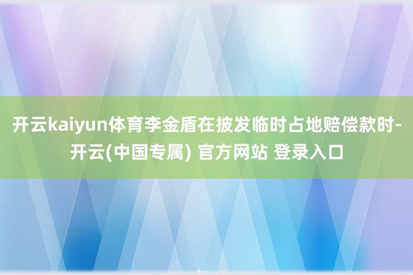 开云kaiyun体育李金盾在披发临时占地赔偿款时-开云(中国专属) 官方网站 登录入口