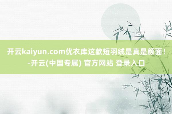 开云kaiyun.com优衣库这款短羽绒是真是颜面！-开云(中国专属) 官方网站 登录入口
