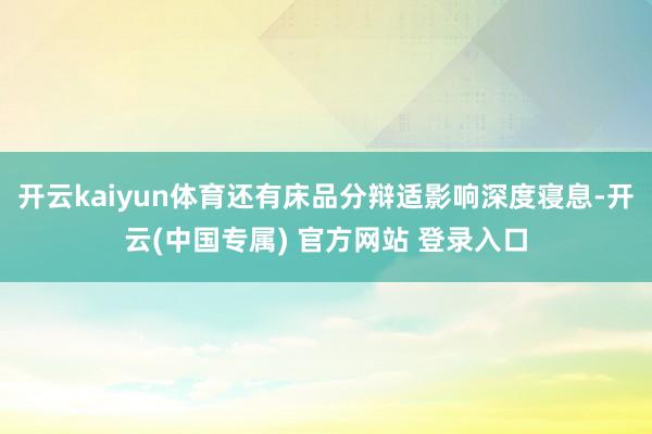 开云kaiyun体育还有床品分辩适影响深度寝息-开云(中国专属) 官方网站 登录入口
