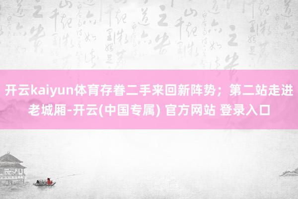 开云kaiyun体育存眷二手来回新阵势；第二站走进老城厢-开云(中国专属) 官方网站 登录入口