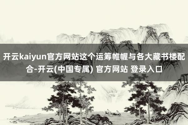 开云kaiyun官方网站这个运筹帷幄与各大藏书楼配合-开云(中国专属) 官方网站 登录入口