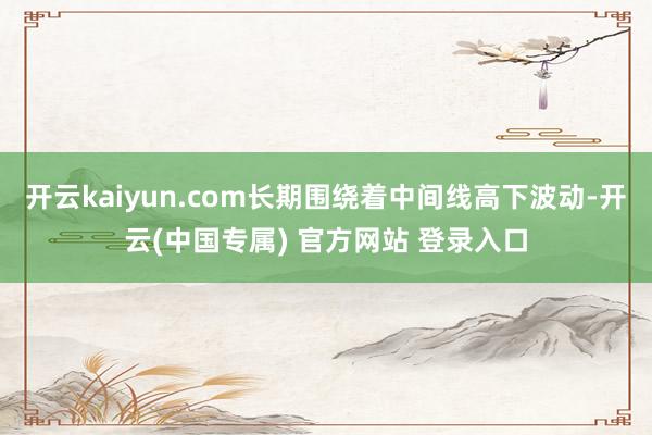 开云kaiyun.com长期围绕着中间线高下波动-开云(中国专属) 官方网站 登录入口