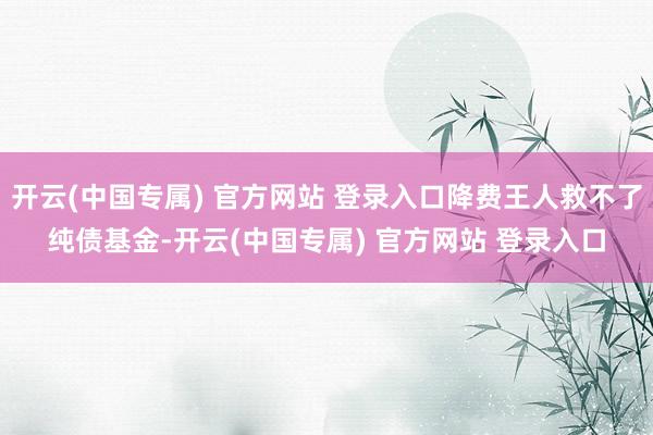 开云(中国专属) 官方网站 登录入口降费王人救不了纯债基金-开云(中国专属) 官方网站 登录入口