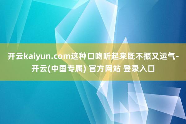 开云kaiyun.com这种口吻听起来既不振又运气-开云(中国专属) 官方网站 登录入口