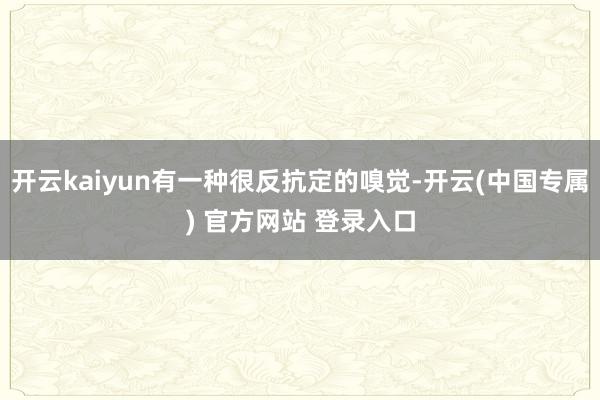 开云kaiyun有一种很反抗定的嗅觉-开云(中国专属) 官方网站 登录入口