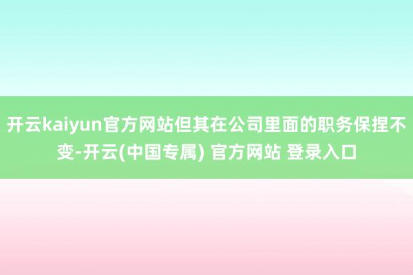 开云kaiyun官方网站但其在公司里面的职务保捏不变-开云(中国专属) 官方网站 登录入口