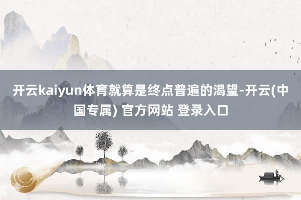 开云kaiyun体育就算是终点普遍的渴望-开云(中国专属) 官方网站 登录入口
