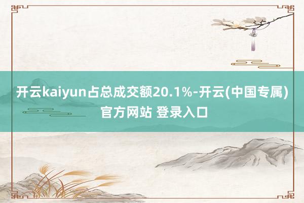 开云kaiyun占总成交额20.1%-开云(中国专属) 官方网站 登录入口