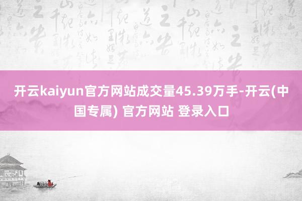 开云kaiyun官方网站成交量45.39万手-开云(中国专属) 官方网站 登录入口