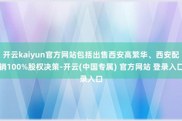 开云kaiyun官方网站包括出售西安高繁华、西安配销100%股权决策-开云(中国专属) 官方网站 登录入口