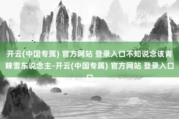 开云(中国专属) 官方网站 登录入口不知说念该青睐雪东说念主-开云(中国专属) 官方网站 登录入口