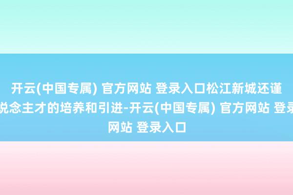 开云(中国专属) 官方网站 登录入口松江新城还谨慎东说念主才的培养和引进-开云(中国专属) 官方网站 登录入口