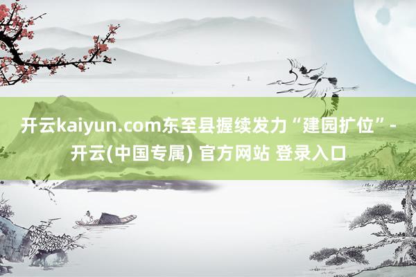 开云kaiyun.com东至县握续发力“建园扩位”-开云(中国专属) 官方网站 登录入口