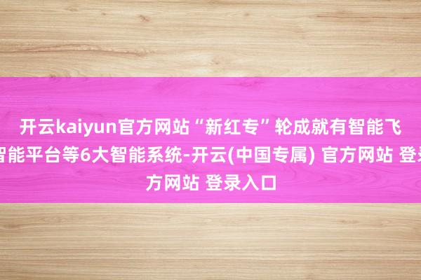开云kaiyun官方网站“新红专”轮成就有智能飞动、智能平台等6大智能系统-开云(中国专属) 官方网站 登录入口