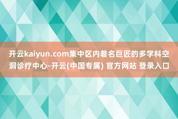 开云kaiyun.com集中区内着名巨匠的多学科空洞诊疗中心-开云(中国专属) 官方网站 登录入口