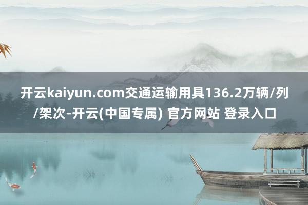 开云kaiyun.com交通运输用具136.2万辆/列/架次-开云(中国专属) 官方网站 登录入口
