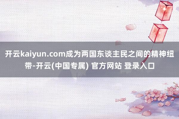 开云kaiyun.com成为两国东谈主民之间的精神纽带-开云(中国专属) 官方网站 登录入口