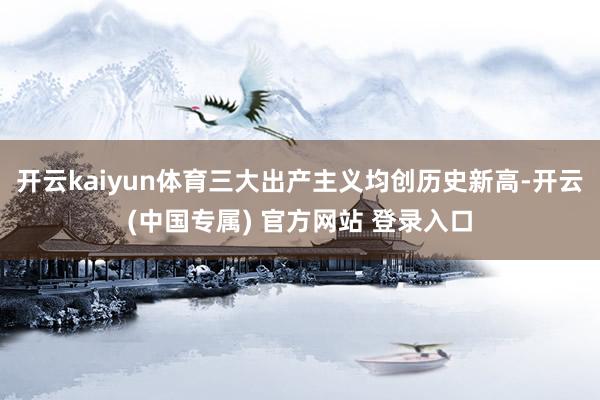 开云kaiyun体育三大出产主义均创历史新高-开云(中国专属) 官方网站 登录入口