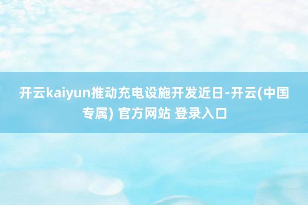 开云kaiyun　　推动充电设施开发　　近日-开云(中国专属) 官方网站 登录入口