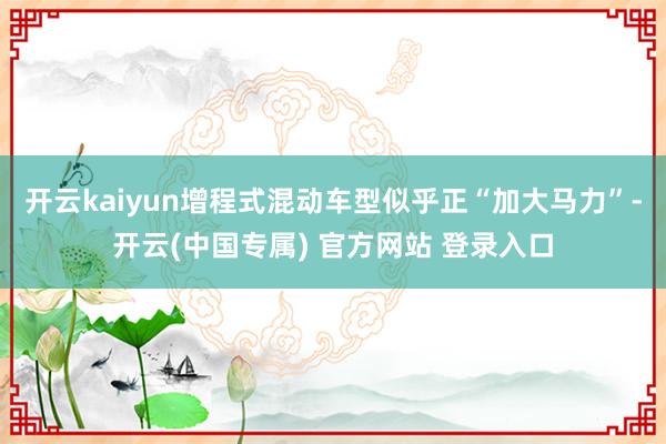 开云kaiyun增程式混动车型似乎正“加大马力”-开云(中国专属) 官方网站 登录入口