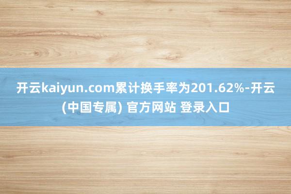 开云kaiyun.com累计换手率为201.62%-开云(中国专属) 官方网站 登录入口