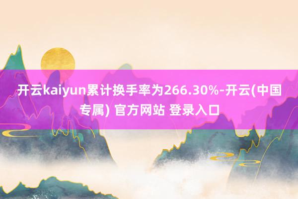 开云kaiyun累计换手率为266.30%-开云(中国专属) 官方网站 登录入口