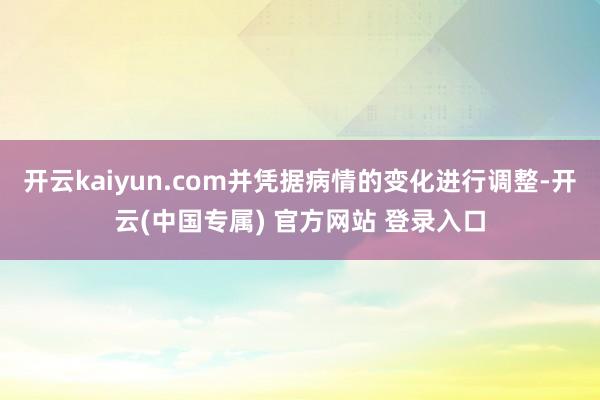 开云kaiyun.com并凭据病情的变化进行调整-开云(中国专属) 官方网站 登录入口