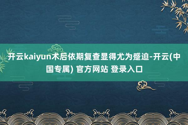 开云kaiyun术后依期复查显得尤为蹙迫-开云(中国专属) 官方网站 登录入口