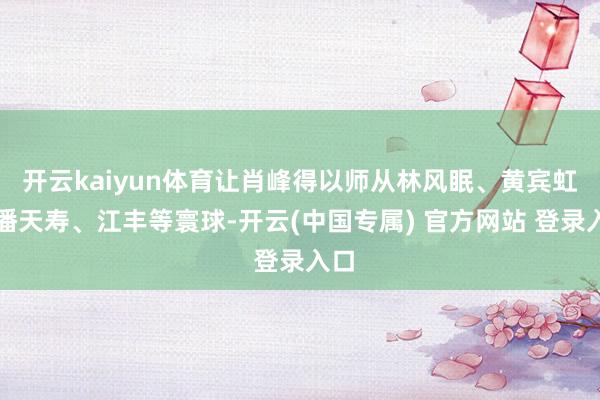 开云kaiyun体育让肖峰得以师从林风眠、黄宾虹、潘天寿、江丰等寰球-开云(中国专属) 官方网站 登录入口