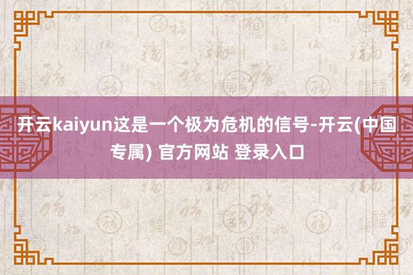 开云kaiyun这是一个极为危机的信号-开云(中国专属) 官方网站 登录入口