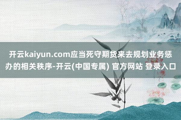 开云kaiyun.com应当死守期货来去规划业务惩办的相关秩序-开云(中国专属) 官方网站 登录入口