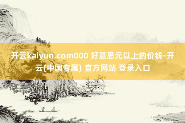 开云kaiyun.com000 好意思元以上的价钱-开云(中国专属) 官方网站 登录入口